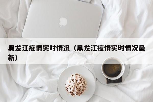 黑龙江疫情实时情况（黑龙江疫情实时情况最新）-第1张图片