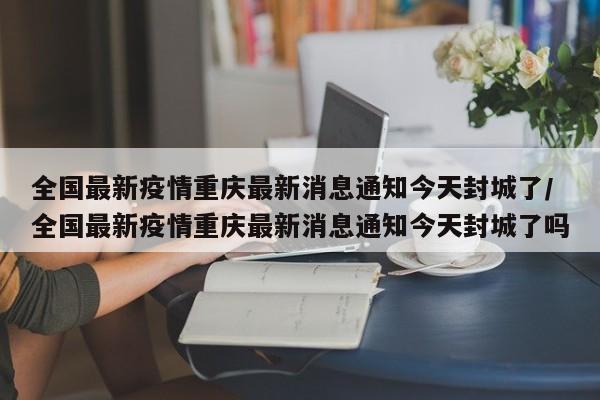 全国最新疫情重庆最新消息通知今天封城了/全国最新疫情重庆最新消息通知今天封城了吗-第1张图片