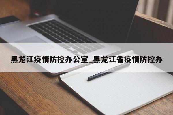 黑龙江疫情防控办公室_黑龙江省疫情防控办-第1张图片