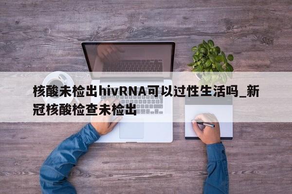 核酸未检出hivRNA可以过性生活吗_新冠核酸检查未检出-第1张图片