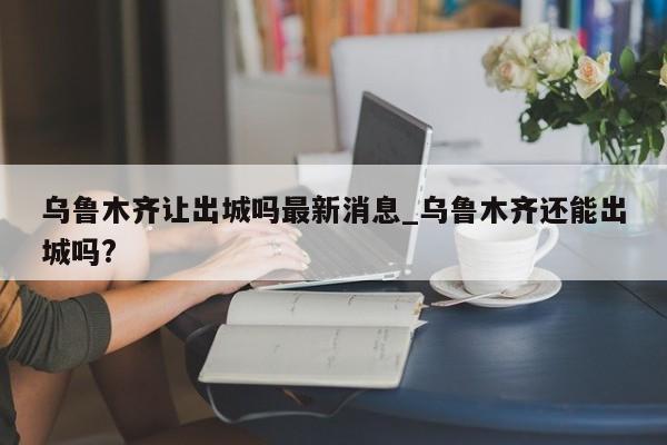 乌鲁木齐让出城吗最新消息_乌鲁木齐还能出城吗?-第1张图片
