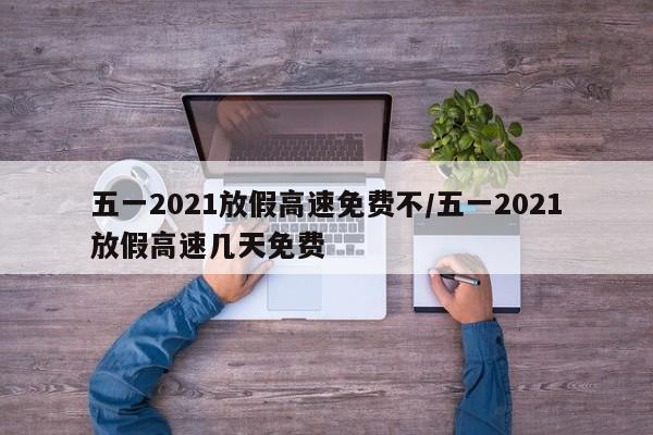 五一2021放假高速免费不/五一2021放假高速几天免费-第1张图片