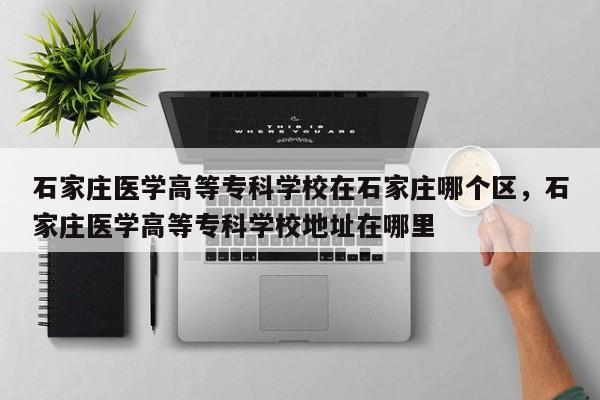 石家庄医学高等专科学校在石家庄哪个区，石家庄医学高等专科学校地址在哪里-第1张图片