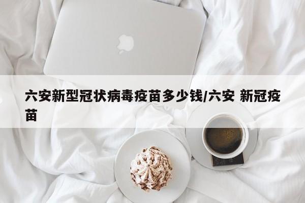 六安新型冠状病毒疫苗多少钱/六安 新冠疫苗-第1张图片