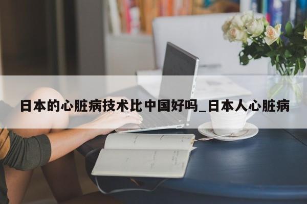 日本的心脏病技术比中国好吗_日本人心脏病-第1张图片