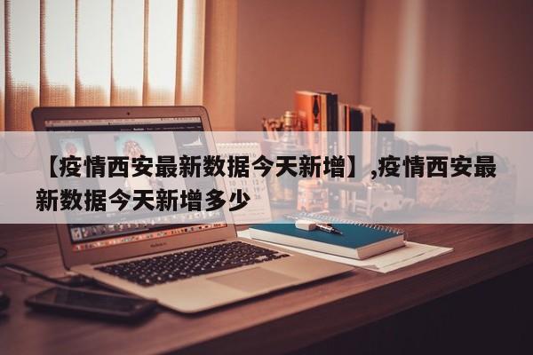 【疫情西安最新数据今天新增】,疫情西安最新数据今天新增多少-第1张图片