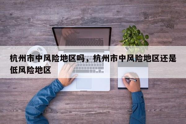 杭州市中风险地区吗	，杭州市中风险地区还是低风险地区-第1张图片