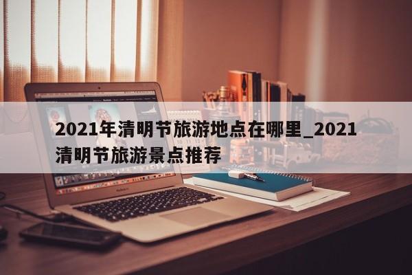 2021年清明节旅游地点在哪里_2021清明节旅游景点推荐-第1张图片