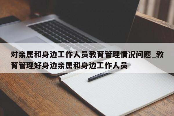 对亲属和身边工作人员教育管理情况问题_教育管理好身边亲属和身边工作人员-第1张图片