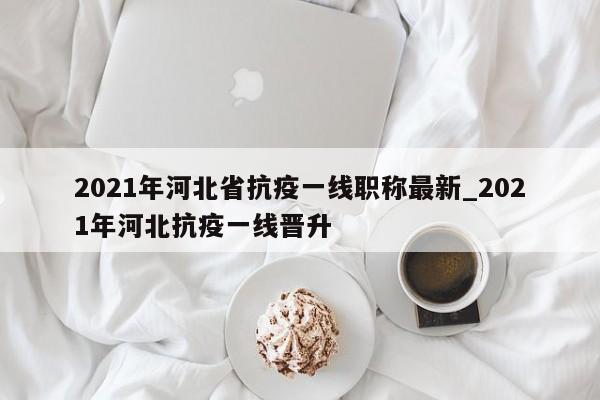 2021年河北省抗疫一线职称最新_2021年河北抗疫一线晋升-第1张图片