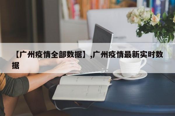【广州疫情全部数据】,广州疫情最新实时数据-第1张图片