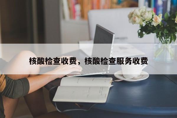 核酸检查收费	，核酸检查服务收费-第1张图片