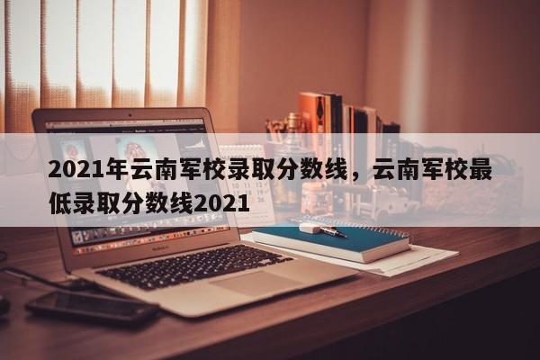 2021年云南军校录取分数线，云南军校最低录取分数线2021-第1张图片