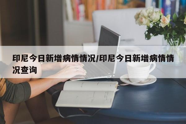 印尼今日新增病情情况/印尼今日新增病情情况查询-第1张图片