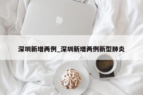 深圳新增两例_深圳新增两例新型肺炎-第1张图片