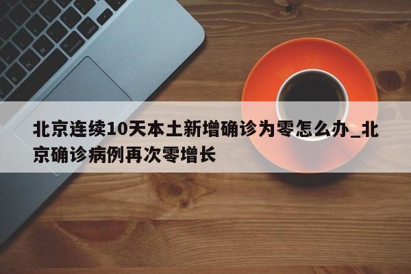 北京连续10天本土新增确诊为零怎么办_北京确诊病例再次零增长-第1张图片