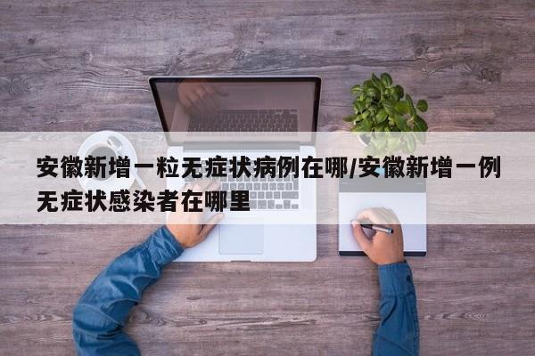 安徽新增一粒无症状病例在哪/安徽新增一例无症状感染者在哪里-第1张图片