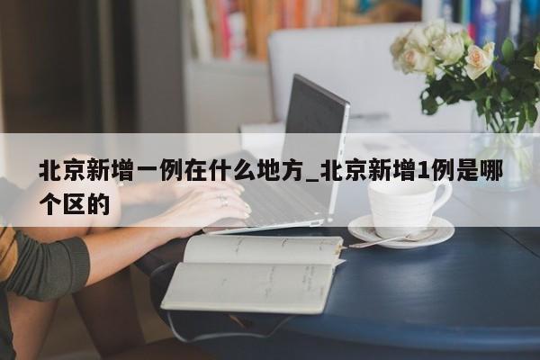 北京新增一例在什么地方_北京新增1例是哪个区的-第1张图片