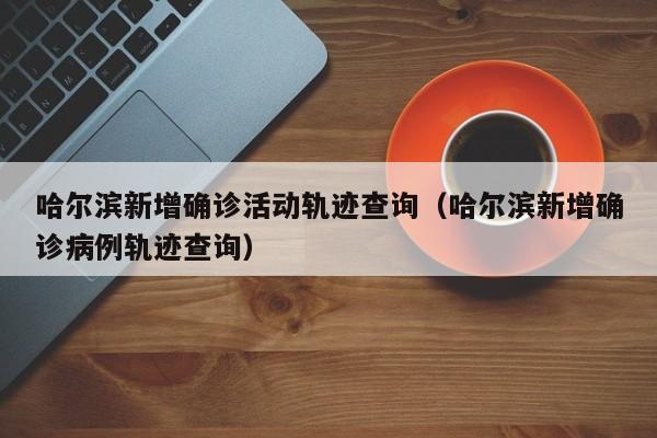 哈尔滨新增确诊活动轨迹查询（哈尔滨新增确诊病例轨迹查询）-第1张图片