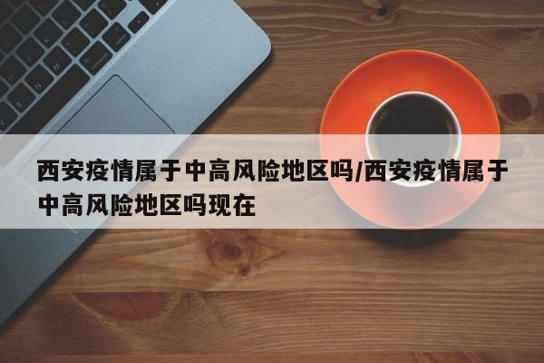 西安疫情属于中高风险地区吗/西安疫情属于中高风险地区吗现在-第1张图片