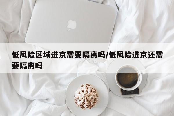 低风险区域进京需要隔离吗/低风险进京还需要隔离吗-第1张图片