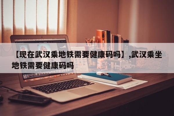 【现在武汉乘地铁需要健康码吗】,武汉乘坐地铁需要健康码吗-第1张图片