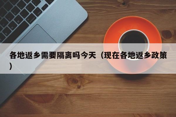 各地返乡需要隔离吗今天（现在各地返乡政策）-第1张图片