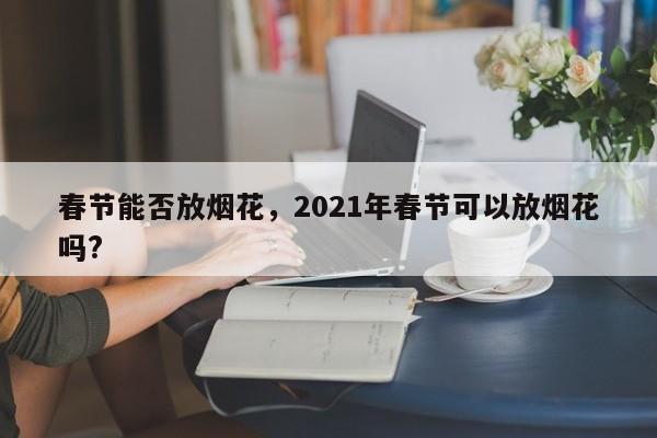 春节能否放烟花	，2021年春节可以放烟花吗?-第1张图片