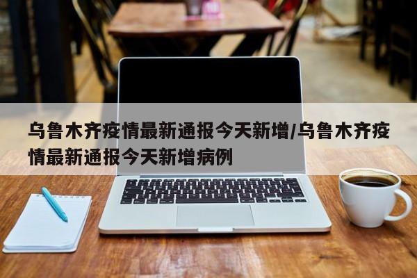 乌鲁木齐疫情最新通报今天新增/乌鲁木齐疫情最新通报今天新增病例-第1张图片