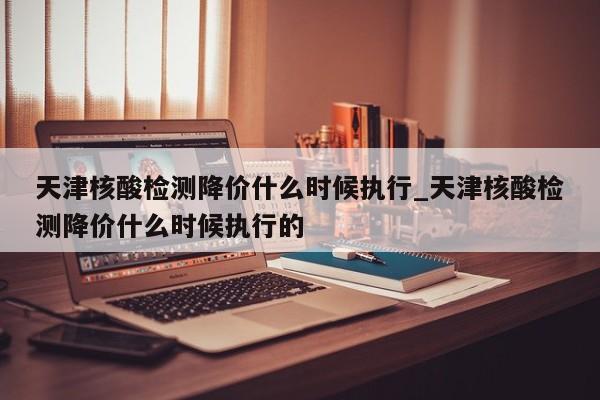 天津核酸检测降价什么时候执行_天津核酸检测降价什么时候执行的-第1张图片