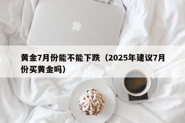 黄金7月份能不能下跌（2025年建议7月份买黄金吗）-第1张图片