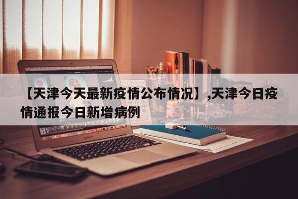 【天津今天最新疫情公布情况】,天津今日疫情通报今日新增病例-第1张图片