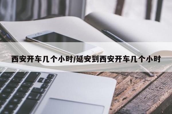 西安开车几个小时/延安到西安开车几个小时-第1张图片