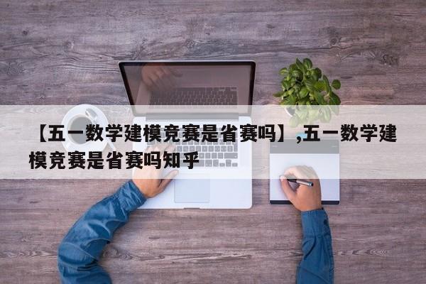 【五一数学建模竞赛是省赛吗】,五一数学建模竞赛是省赛吗知乎-第1张图片