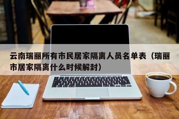 云南瑞丽所有市民居家隔离人员名单表（瑞丽市居家隔离什么时候解封）-第1张图片