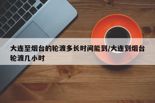 大连至烟台的轮渡多长时间能到/大连到烟台轮渡几小时-第1张图片