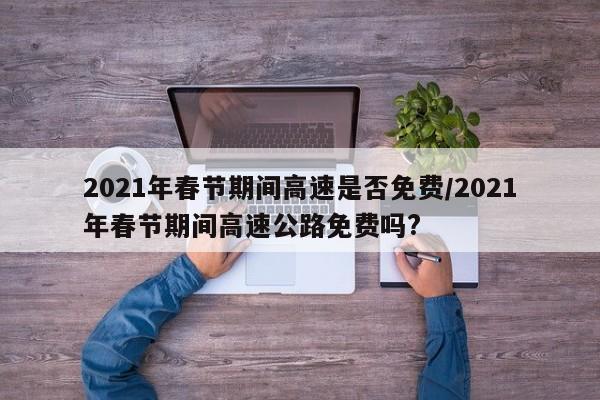 2021年春节期间高速是否免费/2021年春节期间高速公路免费吗?-第1张图片