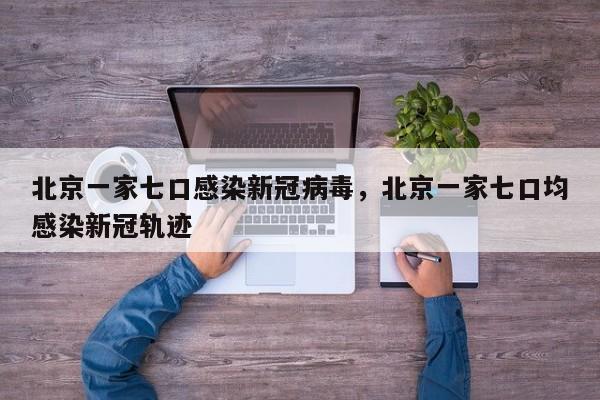 北京一家七口感染新冠病毒，北京一家七口均感染新冠轨迹-第1张图片