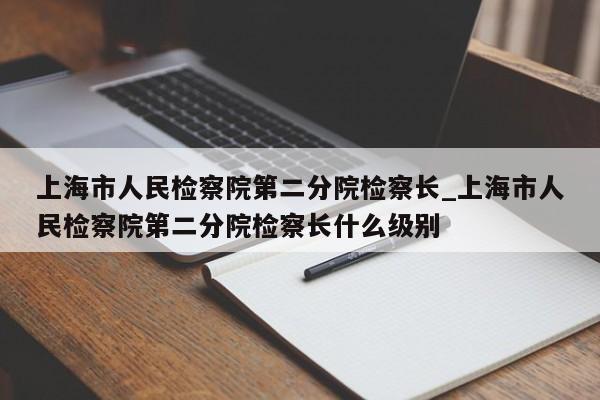 上海市人民检察院第二分院检察长_上海市人民检察院第二分院检察长什么级别-第1张图片