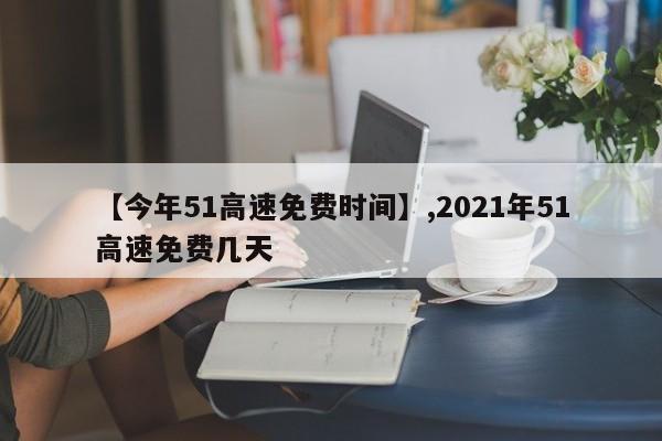【今年51高速免费时间】,2021年51高速免费几天-第1张图片