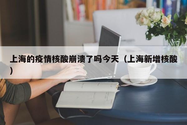上海的疫情核酸崩溃了吗今天（上海新增核酸）-第1张图片