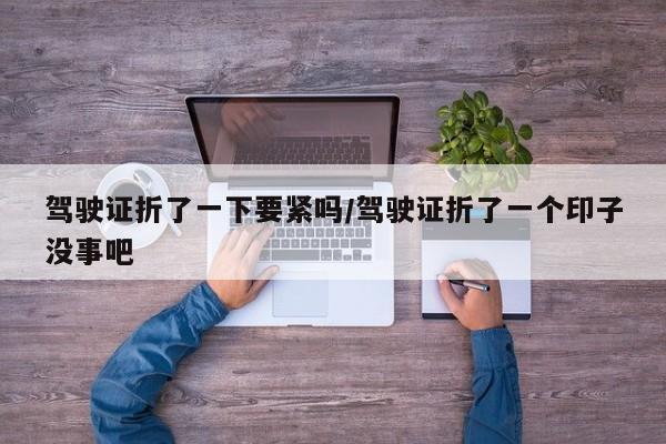 驾驶证折了一下要紧吗/驾驶证折了一个印子没事吧-第1张图片