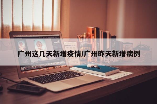 广州这几天新增疫情/广卅昨天新增病例-第1张图片