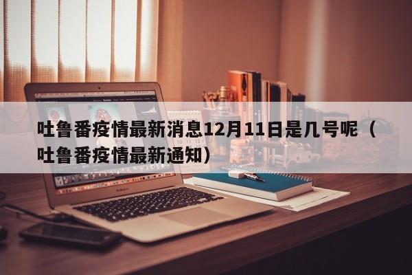 吐鲁番疫情最新消息12月11日是几号呢（吐鲁番疫情最新通知）-第1张图片