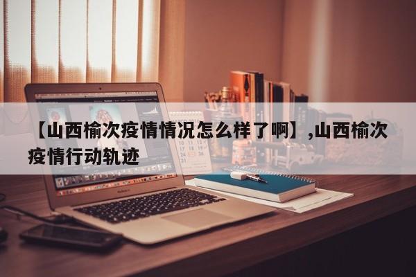 【山西榆次疫情情况怎么样了啊】,山西榆次疫情行动轨迹-第1张图片