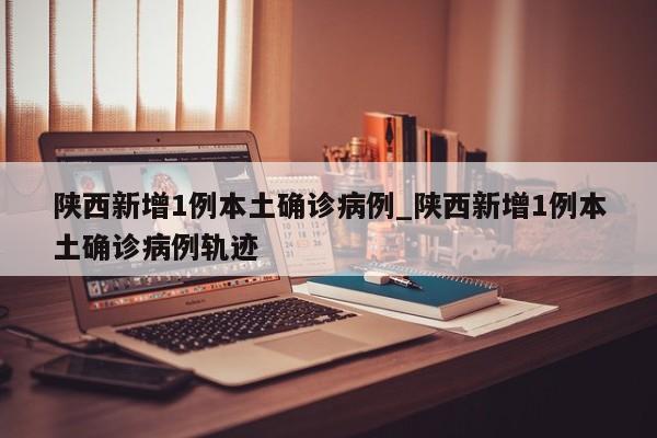 陕西新增1例本土确诊病例_陕西新增1例本土确诊病例轨迹-第1张图片