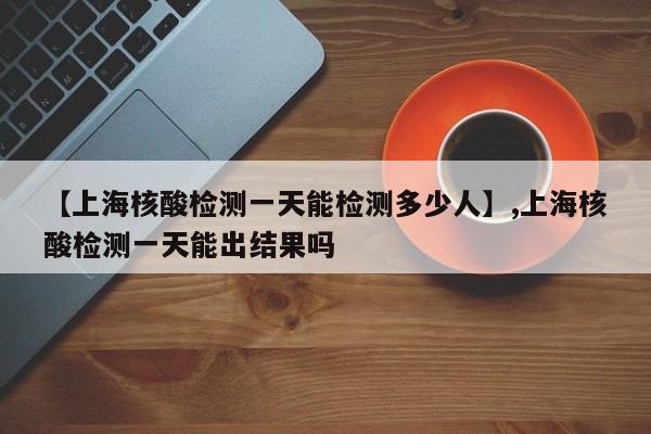 【上海核酸检测一天能检测多少人】,上海核酸检测一天能出结果吗-第1张图片