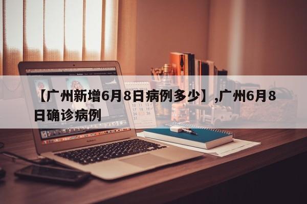【广州新增6月8日病例多少】,广州6月8日确诊病例-第1张图片