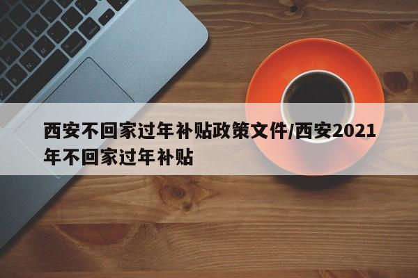 西安不回家过年补贴政策文件/西安2021年不回家过年补贴-第1张图片