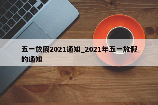 五一放假2021通知_2021年五一放假的通知-第1张图片